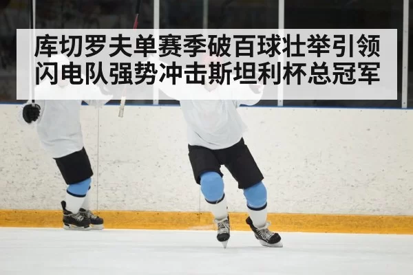 库切罗夫单赛季破百球壮举引领闪电队强势冲击斯坦利杯总冠军