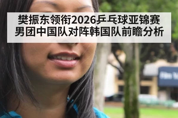 樊振东领衔2026乒乓球亚锦赛男团中国队对阵韩国队前瞻分析